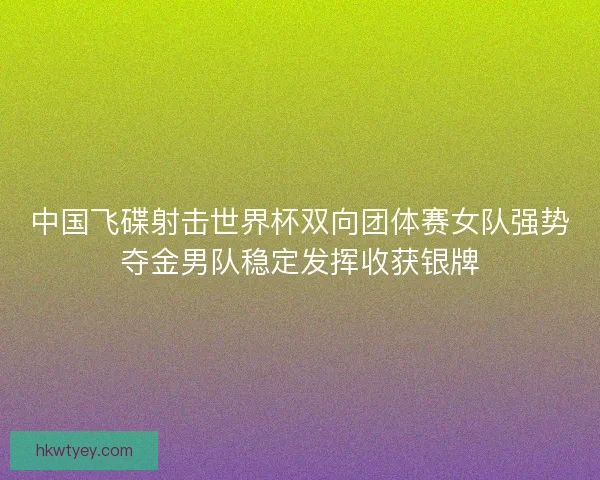 中国飞碟射击世界杯双向团体赛女队强势夺金男队稳定发挥收获银牌