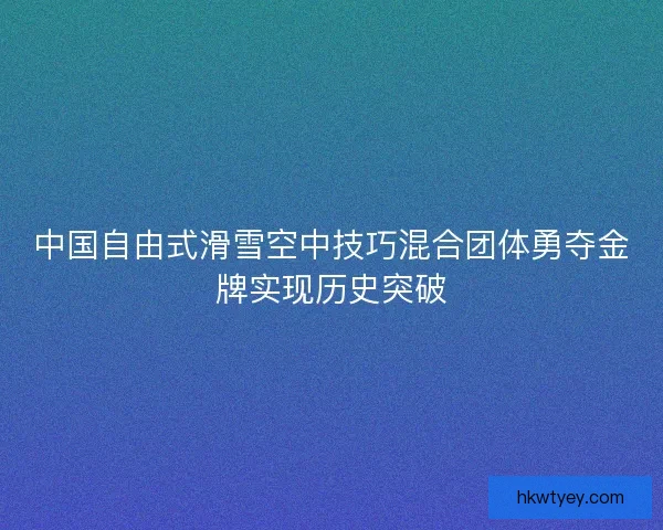 中国自由式滑雪空中技巧混合团体勇夺金牌实现历史突破