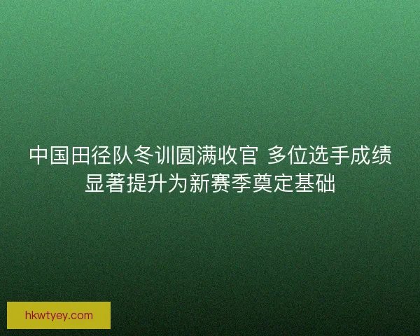 中国田径队冬训圆满收官 多位选手成绩显著提升为新赛季奠定基础