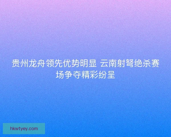 贵州龙舟领先优势明显 云南射弩绝杀赛场争夺精彩纷呈