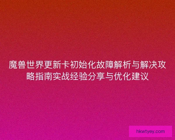 魔兽世界更新卡初始化故障解析与解决攻略指南实战经验分享与优化建议
