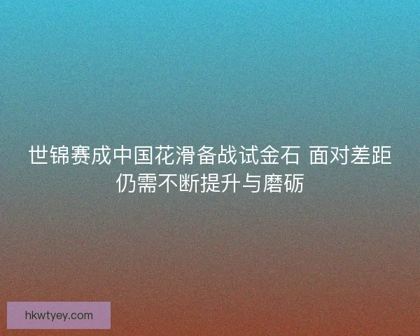 世锦赛成中国花滑备战试金石 面对差距仍需不断提升与磨砺