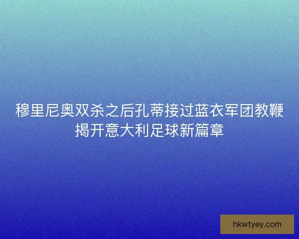 穆里尼奥双杀之后孔蒂接过蓝衣军团教鞭揭开意大利足球新篇章