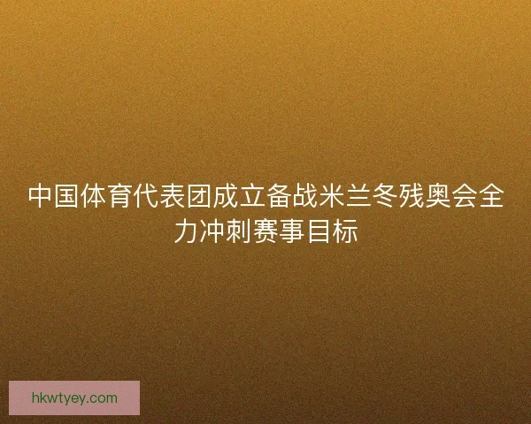 中国体育代表团成立备战米兰冬残奥会全力冲刺赛事目标