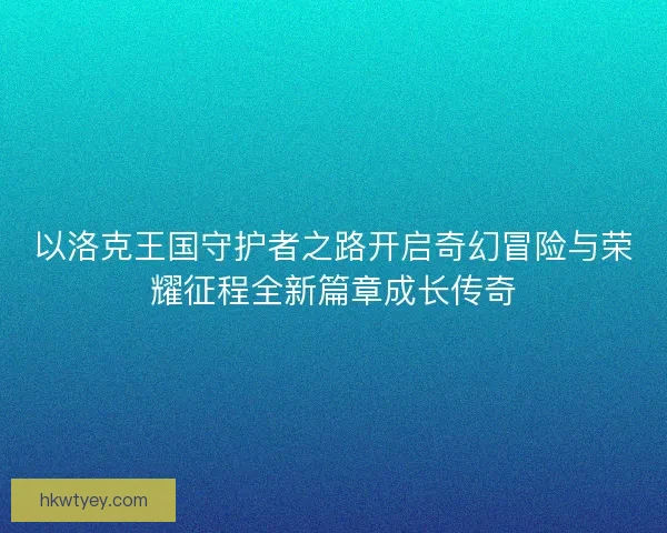 以洛克王国守护者之路开启奇幻冒险与荣耀征程全新篇章成长传奇