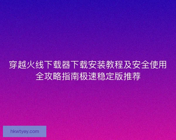 穿越火线下载器下载安装教程及安全使用全攻略指南极速稳定版推荐